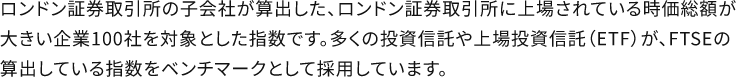 ロンドン証券取引所の子会社が算出した、ロンドン証券取引所に上場されている時価総額が大きい企業100社を対象とした指数です。多くの投資信託や上場投資信託（ETF）が、FTSEの算出している指数をベンチマークとして採用しています。